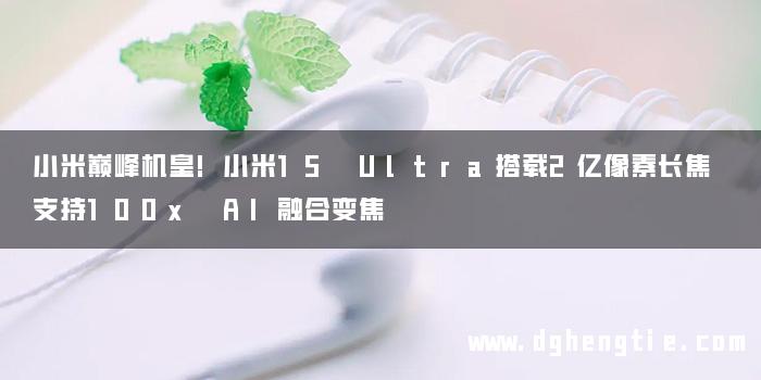 小米巅峰机皇!小米15 Ultra搭载2亿像素长焦 支持100x AI融合变焦